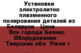 Установки электролитно-плазменного  полирования деталей из Беларуси › Цена ­ 100 - Все города Бизнес » Оборудование   . Тверская обл.,Ржев г.